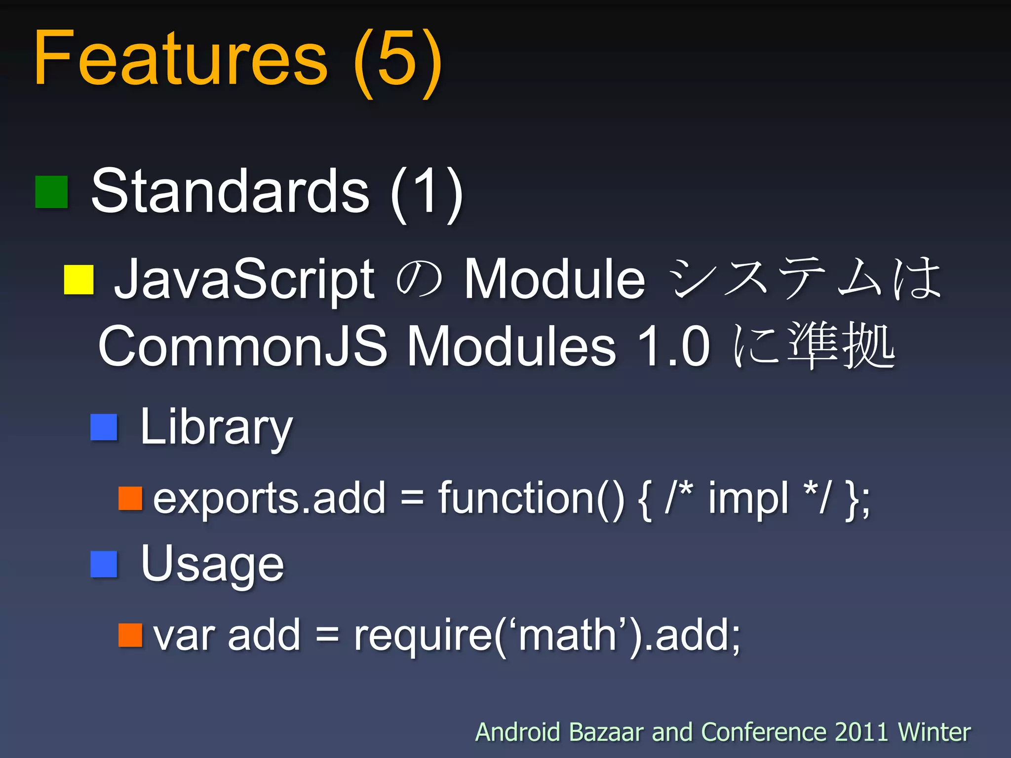 Features (5) Standards (1) JavaScript の Module システムはCommonJS Modules 1.0 に準拠 Libraryexports.add = function() { /* impl */ }; Usagevar add = require(‘math’).add;