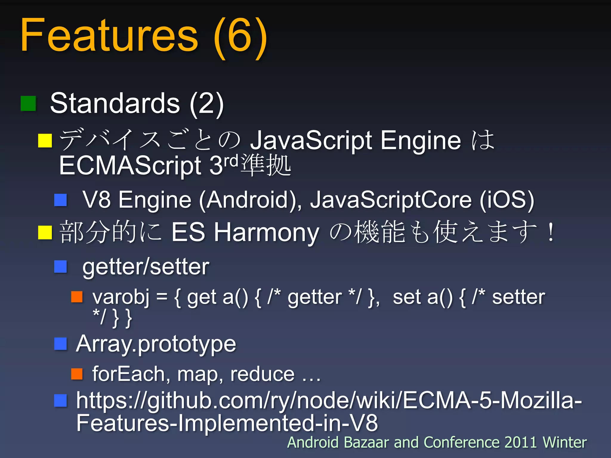 Features (6) Standards (2)デバイスごとの JavaScript Engine はECMAScript 3rd準拠 V8 Engine (Android), JavaScriptCore (iOS)部分的に ES Harmony の機能も使えます！ getter/settervarobj = { get a() { /* getter */ },  set a() { /* setter */ } }Array.prototypeforEach, map, reduce …https://github.com/ry/node/wiki/ECMA-5-Mozilla-Features-Implemented-in-V8