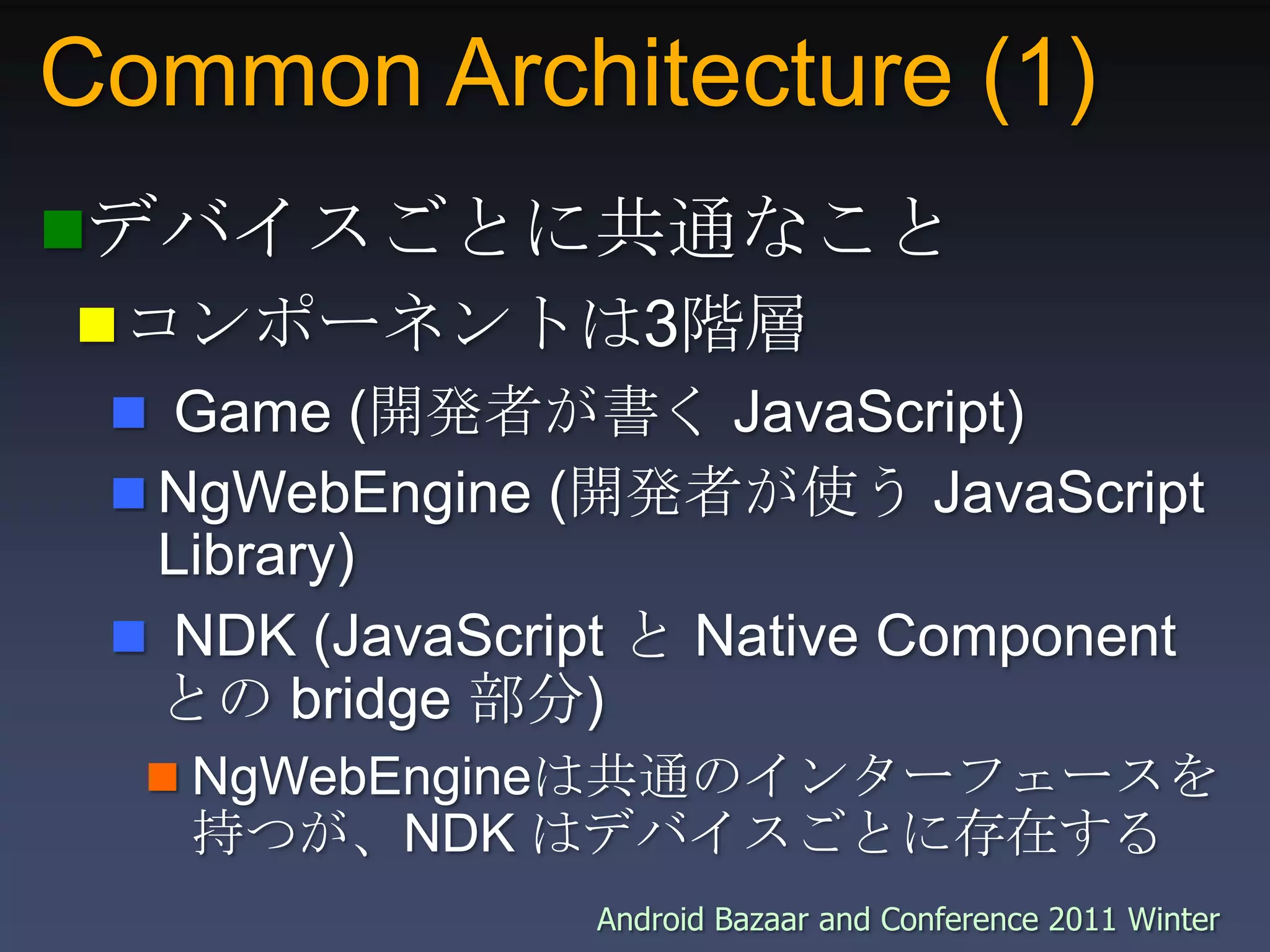 Common Architecture (1)デバイスごとに共通なことコンポーネントは3階層 Game (開発者が書く JavaScript)NgWebEngine (開発者が使う JavaScript Library) NDK (JavaScript と Native Component との bridge 部分)NgWebEngineは共通のインターフェースを持つが、NDK はデバイスごとに存在する