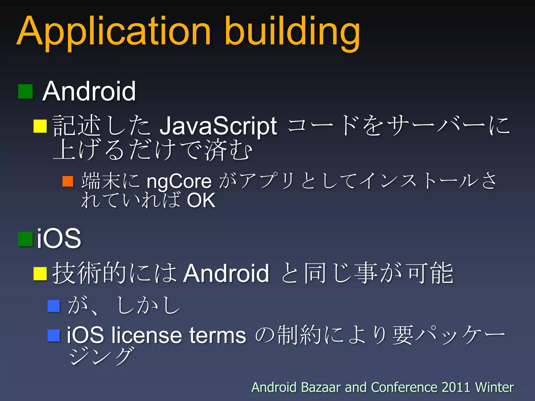 Application building Android記述した JavaScript コードをサーバーに上げるだけで済む端末に ngCore がアプリとしてインストールされていれば OKiOS技術的には Android と同じ事が可能が、しかしiOS license terms の制約により要パッケージング