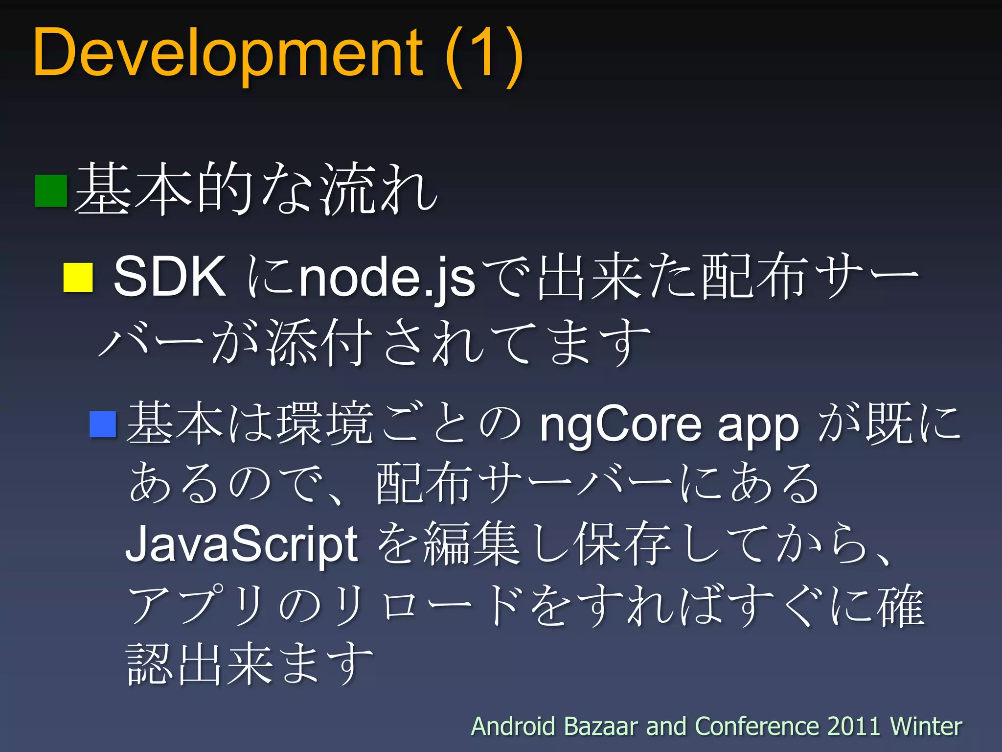Development (1)基本的な流れ SDK にnode.jsで出来た配布サーバーが添付されてます基本は環境ごとの ngCore app が既にあるので、配布サーバーにある JavaScript を編集し保存してから、アプリのリロードをすればすぐに確認出来ます