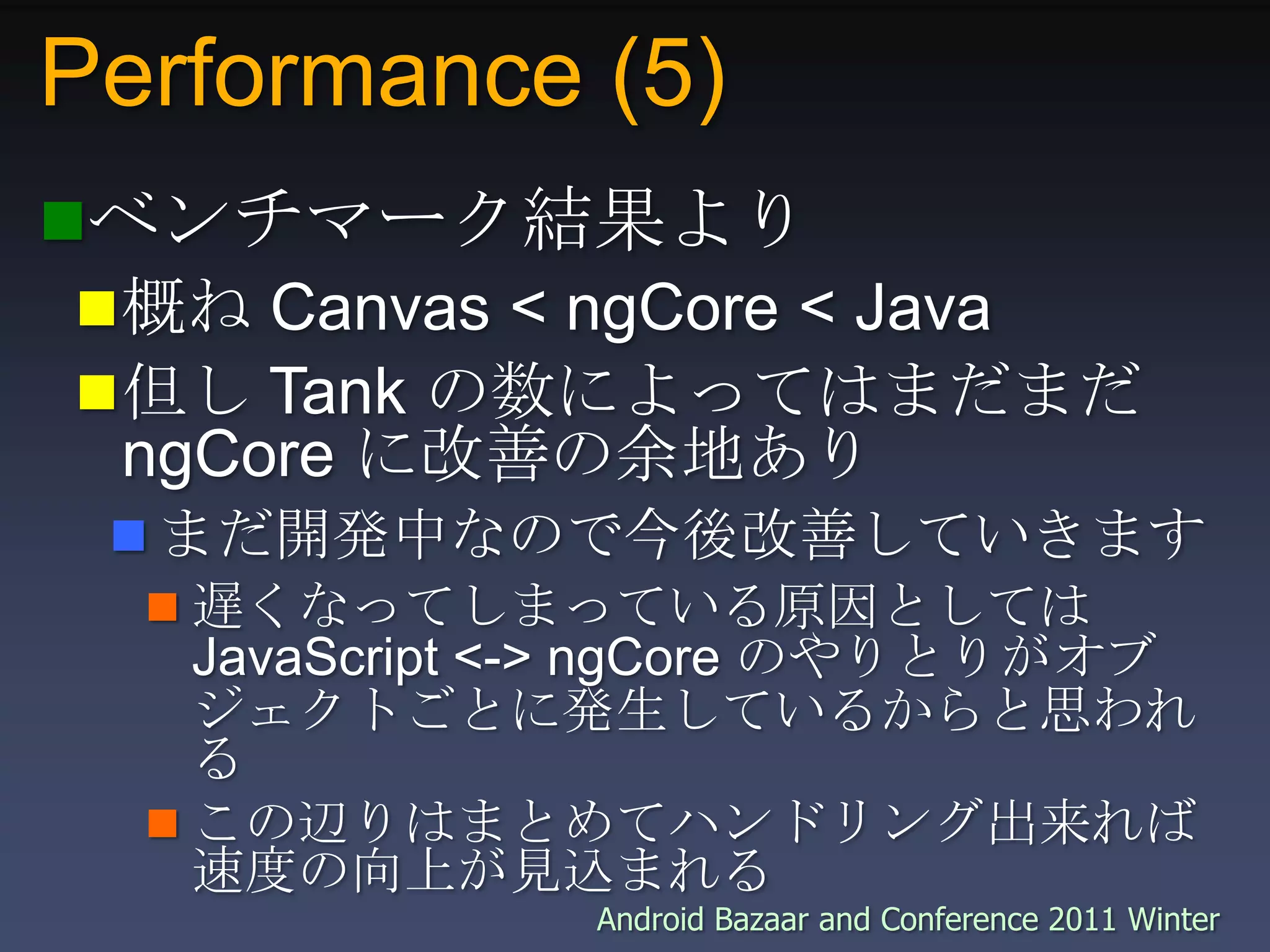 Performance (5)ベンチマーク結果より概ね Canvas < ngCore < Java 但し Tank の数によってはまだまだ ngCore に改善の余地ありまだ開発中なので今後改善していきます遅くなってしまっている原因としては JavaScript <-> ngCore のやりとりがオブジェクトごとに発生しているからと思われるこの辺りはまとめてハンドリング出来れば速度の向上が見込まれる