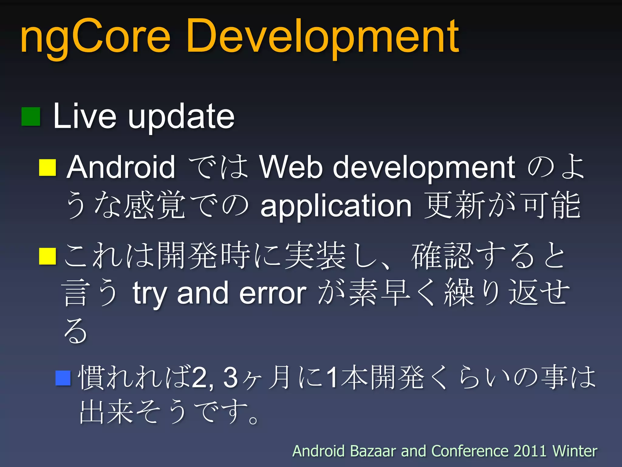 ngCore Development Live update Android では Web development のような感覚での application 更新が可能これは開発時に実装し、確認すると言う try and error が素早く繰り返せる慣れれば2, 3ヶ月に1本開発くらいの事は出来そうです。
