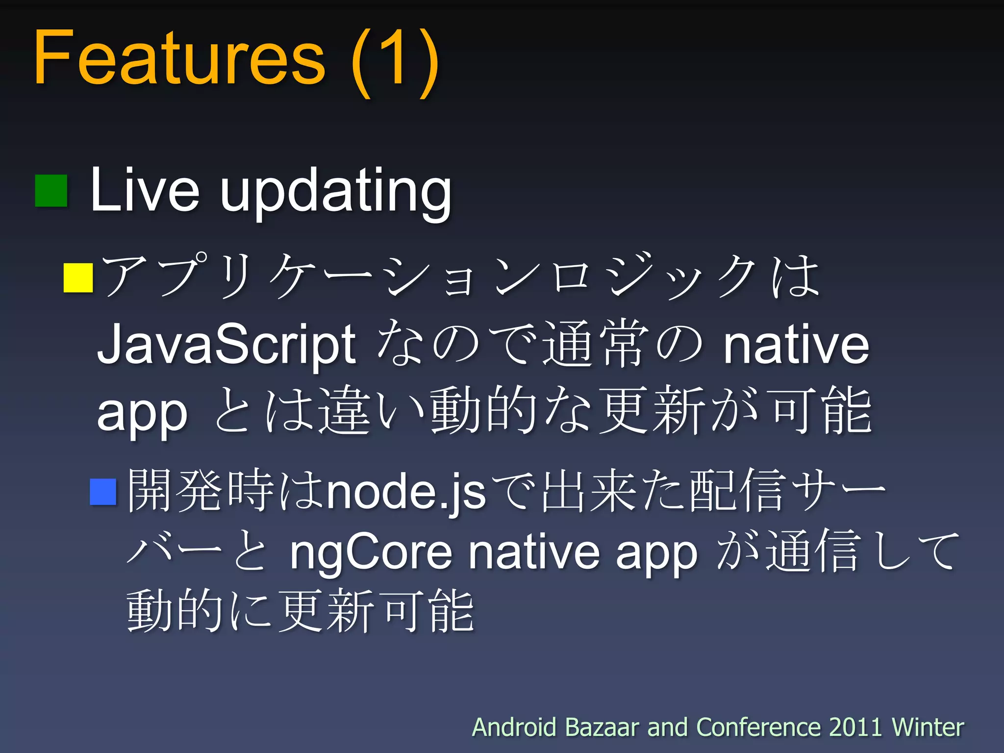 Features (1) Live updatingアプリケーションロジックは JavaScript なので通常の native app とは違い動的な更新が可能開発時はnode.jsで出来た配信サーバーと ngCore native app が通信して動的に更新可能