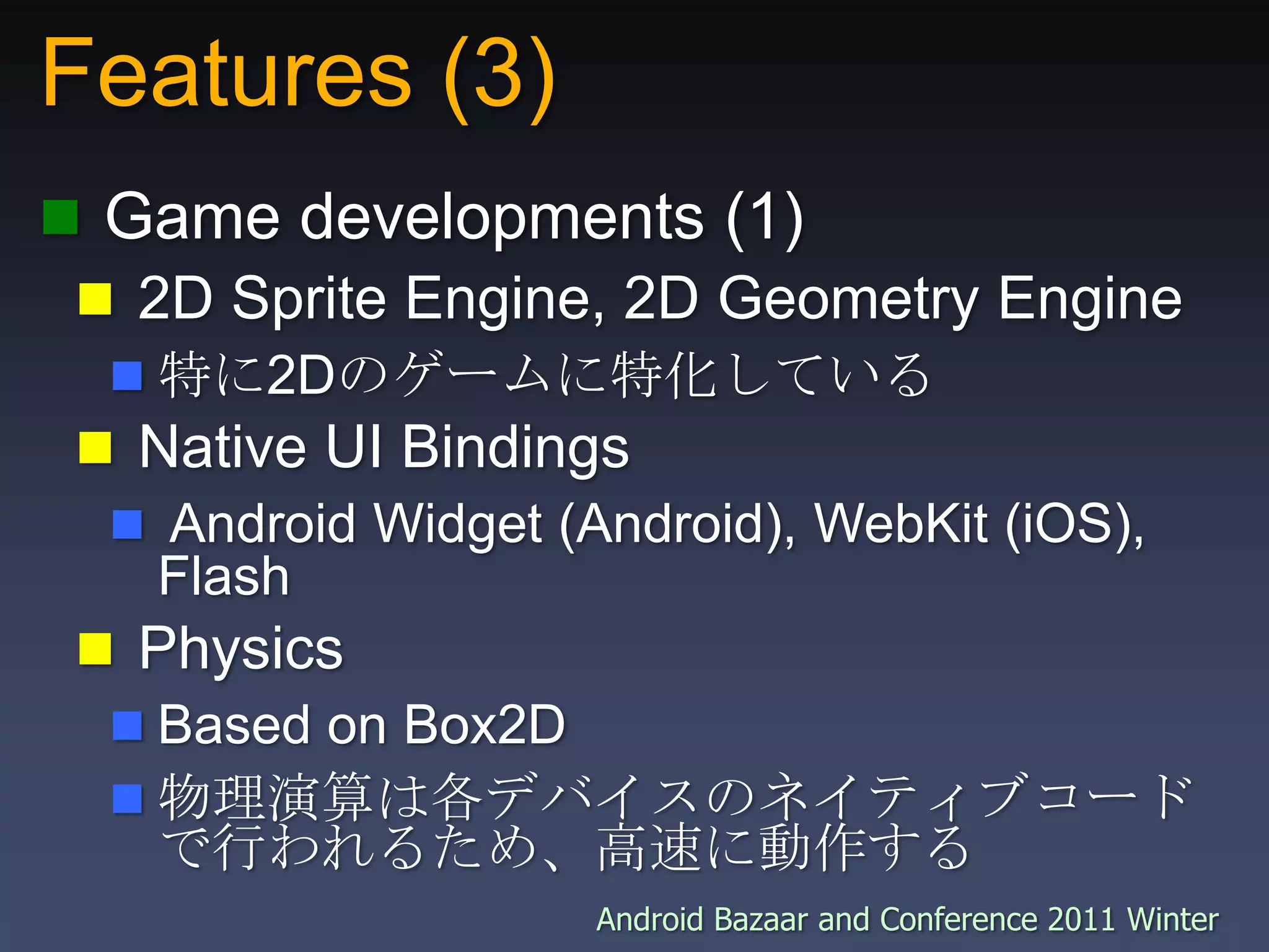 Features (3) Game developments (1) 2D Sprite Engine, 2D Geometry Engine特に2Dのゲームに特化している Native UI Bindings Android Widget (Android), WebKit (iOS), Flash PhysicsBased on Box2D物理演算は各デバイスのネイティブコードで行われるため、高速に動作する