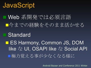 JavaScript,[object Object], Web 系開発では必須言語,[object Object],今までの経験をそのまま活かせる,[object Object], Standard,[object Object], ES Harmony, Common JS, DOM like な UI, OSAPI like な Social API,[object Object],極力覚える事が少なくなる様に,[object Object]