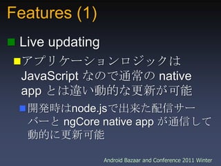 Features (1),[object Object], Live updating,[object Object],アプリケーションロジックは JavaScript なので通常の native app とは違い動的な更新が可能,[object Object],開発時はnode.jsで出来た配信サーバーと ngCore native app が通信して動的に更新可能,[object Object]