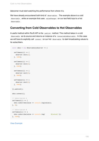 latecomer	must	start	watching	the	performance	from	where	it	is.
We	have	already	encountered	both	kind	of		Observables	.	The	example	above	is	a	cold
	Observable	,	while	an	example	that	uses		valueChanges		on	our	text	field	input	is	a	hot
	Observable	.
Converting	from	Cold	Observables	to	Hot	Observables
A	useful	method	within	RxJS	API	is	the		publish		method.	This	method	takes	in	a	cold
	Observable		as	its	source	and	returns	an	instance	of	a		ConnectableObservable	.	In	this	case
we	will	have	to	explicitly	call		connect		on	our	hot		Observable		to	start	broadcasting	values	to
its	subscribers.
const	obsv	=	new	Observable(observer	=>	{
		setTimeout(()	=>	{
				observer.next(1);
		},	1000);
		setTimeout(()	=>	{
				observer.next(2);
		},	2000);
		setTimeout(()	=>	{
				observer.next(3);
		},	3000);
		setTimeout(()	=>	{
				observer.next(4);
		},	4000);
}).publish();
obsv.connect();
//	Subscription	A
setTimeout(()	=>	{
		obsv.subscribe(value	=>	console.log(value));
},	0);
//	Subscription	B
setTimeout(()	=>	{
		obsv.subscribe(value	=>	console.log(`						${value}`));
},	2500);
View	Example
Cold	vs	Hot	Observables
100
 