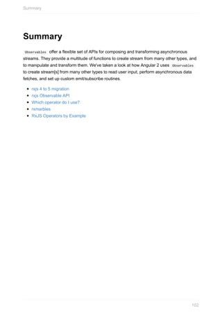 Summary
	Observables		offer	a	flexible	set	of	APIs	for	composing	and	transforming	asynchronous
streams.	They	provide	a	multitude	of	functions	to	create	stream	from	many	other	types,	and
to	manipulate	and	transform	them.	We've	taken	a	look	at	how	Angular	2	uses		Observables	
to	create	stream[s]	from	many	other	types	to	read	user	input,	perform	asynchronous	data
fetches,	and	set	up	custom	emit/subscribe	routines.
rxjs	4	to	5	migration
rxjs	Observable	API
Which	operator	do	I	use?
rxmarbles
RxJS	Operators	by	Example
Summary
102
 