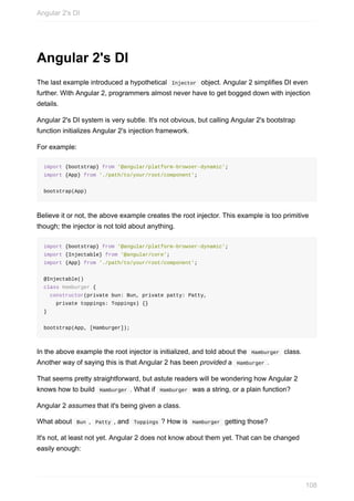Angular	2's	DI
The	last	example	introduced	a	hypothetical		Injector		object.	Angular	2	simplifies	DI	even
further.	With	Angular	2,	programmers	almost	never	have	to	get	bogged	down	with	injection
details.
Angular	2's	DI	system	is	very	subtle.	It's	not	obvious,	but	calling	Angular	2's	bootstrap
function	initializes	Angular	2's	injection	framework.
For	example:
import	{bootstrap}	from	'@angular/platform-browser-dynamic';
import	{App}	from	'./path/to/your/root/component';
bootstrap(App)
Believe	it	or	not,	the	above	example	creates	the	root	injector.	This	example	is	too	primitive
though;	the	injector	is	not	told	about	anything.
import	{bootstrap}	from	'@angular/platform-browser-dynamic';
import	{Injectable}	from	'@angular/core';
import	{App}	from	'./path/to/your/root/component';
@Injectable()
class	Hamburger	{
		constructor(private	bun:	Bun,	private	patty:	Patty,
				private	toppings:	Toppings)	{}
}
bootstrap(App,	[Hamburger]);
In	the	above	example	the	root	injector	is	initialized,	and	told	about	the		Hamburger		class.
Another	way	of	saying	this	is	that	Angular	2	has	been	provided	a		Hamburger	.
That	seems	pretty	straightforward,	but	astute	readers	will	be	wondering	how	Angular	2
knows	how	to	build		Hamburger	.	What	if		Hamburger		was	a	string,	or	a	plain	function?
Angular	2	assumes	that	it's	being	given	a	class.
What	about		Bun	,		Patty	,	and		Toppings	?	How	is		Hamburger		getting	those?
It's	not,	at	least	not	yet.	Angular	2	does	not	know	about	them	yet.	That	can	be	changed
easily	enough:
Angular	2's	DI
108
 