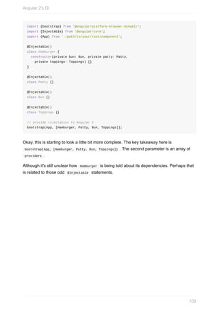 import	{bootstrap}	from	'@angular/platform-browser-dynamic';
import	{Injectable}	from	'@angular/core';
import	{App}	from	'./path/to/your/root/component';
@Injectable()
class	Hamburger	{
		constructor(private	bun:	Bun,	private	patty:	Patty,
				private	toppings:	Toppings)	{}
}
@Injectable()
class	Patty	{}
@Injectable()
class	Bun	{}
@Injectable()
class	Toppings	{}
//	provide	injectables	to	Angular	2
bootstrap(App,	[Hamburger,	Patty,	Bun,	Toppings]);
Okay,	this	is	starting	to	look	a	little	bit	more	complete.	The	key	takeaway	here	is
	bootstrap(App,	[Hamburger,	Patty,	Bun,	Toppings])	.	The	second	parameter	is	an	array	of
	providers	.
Although	it's	still	unclear	how		Hamburger		is	being	told	about	its	dependencies.	Perhaps	that
is	related	to	those	odd		@Injectable		statements.
Angular	2's	DI
109
 
