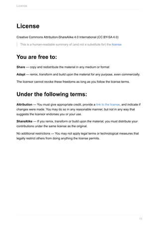 License
Creative	Commons	Attribution-ShareAlike	4.0	International	(CC	BY-SA	4.0)
This	is	a	human-readable	summary	of	(and	not	a	substitute	for)	the	license.
You	are	free	to:
Share	—	copy	and	redistribute	the	material	in	any	medium	or	format
Adapt	—	remix,	transform	and	build	upon	the	material	for	any	purpose,	even	commercially.
The	licensor	cannot	revoke	these	freedoms	as	long	as	you	follow	the	license	terms.
Under	the	following	terms:
Attribution	—	You	must	give	appropriate	credit,	provide	a	link	to	the	license,	and	indicate	if
changes	were	made.	You	may	do	so	in	any	reasonable	manner,	but	not	in	any	way	that
suggests	the	licensor	endorses	you	or	your	use.
ShareAlike	—	If	you	remix,	transform	or	build	upon	the	material,	you	must	distribute	your
contributions	under	the	same	license	as	the	original.
No	additional	restrictions	—	You	may	not	apply	legal	terms	or	technological	measures	that
legally	restrict	others	from	doing	anything	the	license	permits.
License
11
 