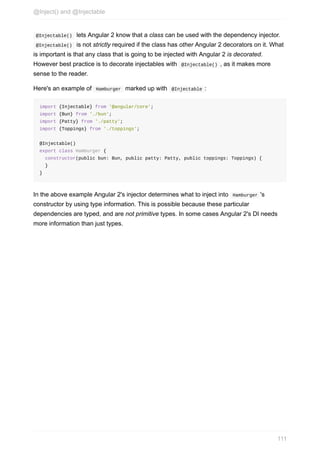 @Injectable()		lets	Angular	2	know	that	a	class	can	be	used	with	the	dependency	injector.
	@Injectable()		is	not	strictly	required	if	the	class	has	other	Angular	2	decorators	on	it.	What
is	important	is	that	any	class	that	is	going	to	be	injected	with	Angular	2	is	decorated.
However	best	practice	is	to	decorate	injectables	with		@Injectable()	,	as	it	makes	more
sense	to	the	reader.
Here's	an	example	of		Hamburger		marked	up	with		@Injectable	:
import	{Injectable}	from	'@angular/core';
import	{Bun}	from	'./bun';
import	{Patty}	from	'./patty';
import	{Toppings}	from	'./toppings';
@Injectable()
export	class	Hamburger	{
		constructor(public	bun:	Bun,	public	patty:	Patty,	public	toppings:	Toppings)	{
		}
}
In	the	above	example	Angular	2's	injector	determines	what	to	inject	into		Hamburger	's
constructor	by	using	type	information.	This	is	possible	because	these	particular
dependencies	are	typed,	and	are	not	primitive	types.	In	some	cases	Angular	2's	DI	needs
more	information	than	just	types.
@Inject()	and	@Injectable
111
 