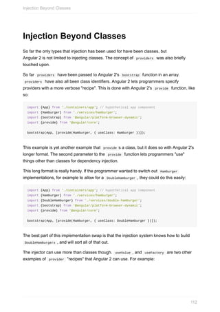Injection	Beyond	Classes
So	far	the	only	types	that	injection	has	been	used	for	have	been	classes,	but
Angular	2	is	not	limited	to	injecting	classes.	The	concept	of		providers		was	also	briefly
touched	upon.
So	far		providers		have	been	passed	to	Angular	2's		bootstrap		function	in	an	array.
	providers		have	also	all	been	class	identifiers.	Angular	2	lets	programmers	specify
providers	with	a	more	verbose	"recipe".	This	is	done	with	Angular	2's		provide		function,	like
so:
import	{App}	from	'./containers/app';	//	hypothetical	app	component
import	{Hamburger}	from	'./services/hamburger';	
import	{bootstrap}	from	'@angular/platform-browser-dynamic';
import	{provide}	from	'@angular/core';
bootstrap(App,	[provide(Hamburger,	{	useClass:	Hamburger	})]);
This	example	is	yet	another	example	that		provide	s	a	class,	but	it	does	so	with	Angular	2's
longer	format.	The	second	parameter	to	the		provide		function	lets	programmers	"use"
things	other	than	classes	for	dependency	injection.
This	long	format	is	really	handy.	If	the	programmer	wanted	to	switch	out		Hamburger	
implementations,	for	example	to	allow	for	a		DoubleHamburger	,	they	could	do	this	easily:
import	{App}	from	'./containers/app';	//	hypothetical	app	component
import	{Hamburger}	from	'./services/hamburger';	
import	{DoubleHamburger}	from	'./services/double-hamburger';	
import	{bootstrap}	from	'@angular/platform-browser-dynamic';
import	{provide}	from	'@angular/core';
bootstrap(App,	[provide(Hamburger,	{	useClass:	DoubleHamburger	})]);
The	best	part	of	this	implementation	swap	is	that	the	injection	system	knows	how	to	build
	DoubleHamburgers	,	and	will	sort	all	of	that	out.
The	injector	can	use	more	than	classes	though.		useValue	,	and		useFactory		are	two	other
examples	of		provider		"recipes"	that	Angular	2	can	use.	For	example:
Injection	Beyond	Classes
112
 