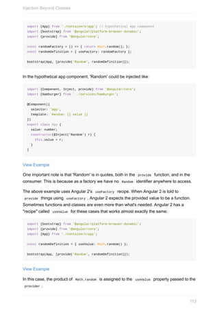 import	{App}	from	'./containers/app';	//	hypothetical	app	component
import	{bootstrap}	from	'@angular/platform-browser-dynamic';
import	{provide}	from	'@angular/core';
const	randomFactory	=	()	=>	{	return	Math.random();	};
const	randomDefinition	=	{	useFactory:	randomFactory	};
bootstrap(App,	[provide('Random',	randomDefinition)]);
In	the	hypothetical	app	component,	'Random'	could	be	injected	like:
import	{Component,	Inject,	provide}	from	'@angular/core';
import	{Hamburger}	from	'../services/hamburger';
@Component({
		selector:	'app',
		template:	`Random:	{{	value	}}`
})
export	class	App	{
		value:	number;
		constructor(@Inject('Random')	r)	{
				this.value	=	r;
		}
}
View	Example
One	important	note	is	that	'Random'	is	in	quotes,	both	in	the		provide		function,	and	in	the
consumer.	This	is	because	as	a	factory	we	have	no		Random		identifier	anywhere	to	access.
The	above	example	uses	Angular	2's		useFactory		recipe.	When	Angular	2	is	told	to
	provide		things	using		useFactory	,	Angular	2	expects	the	provided	value	to	be	a	function.
Sometimes	functions	and	classes	are	even	more	than	what's	needed.	Angular	2	has	a
"recipe"	called		useValue		for	these	cases	that	works	almost	exactly	the	same:
import	{bootstrap}	from	'@angular/platform-browser-dynamic';
import	{provide}	from	'@angular/core';
import	{App}	from	'./containers/app';
const	randomDefinition	=	{	useValue:	Math.random()	};
bootstrap(App,	[provide('Random',	randomDefinition)]);
View	Example
In	this	case,	the	product	of		Math.random		is	assigned	to	the		useValue		property	passed	to	the
	provider	.
Injection	Beyond	Classes
113
 