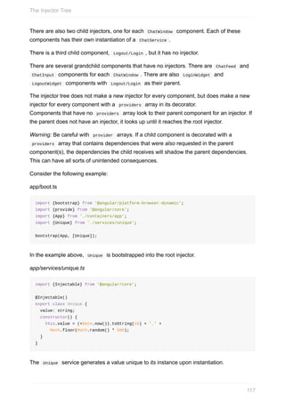 There	are	also	two	child	injectors,	one	for	each		ChatWindow		component.	Each	of	these
components	has	their	own	instantiation	of	a		ChatService	.
There	is	a	third	child	component,		Logout/Login	,	but	it	has	no	injector.
There	are	several	grandchild	components	that	have	no	injectors.	There	are		ChatFeed		and
	ChatInput		components	for	each		ChatWindow	.	There	are	also		LoginWidget		and
	LogoutWidget		components	with		Logout/Login		as	their	parent.
The	injector	tree	does	not	make	a	new	injector	for	every	component,	but	does	make	a	new
injector	for	every	component	with	a		providers		array	in	its	decorator.
Components	that	have	no		providers		array	look	to	their	parent	component	for	an	injector.	If
the	parent	does	not	have	an	injector,	it	looks	up	until	it	reaches	the	root	injector.
Warning:	Be	careful	with		provider		arrays.	If	a	child	component	is	decorated	with	a
	providers		array	that	contains	dependencies	that	were	also	requested	in	the	parent
component(s),	the	dependencies	the	child	receives	will	shadow	the	parent	dependencies.
This	can	have	all	sorts	of	unintended	consequences.
Consider	the	following	example:
app/boot.ts
import	{bootstrap}	from	'@angular/platform-browser-dynamic';
import	{provide}	from	'@angular/core';
import	{App}	from	'./containers/app';
import	{Unique}	from	'./services/unique';
bootstrap(App,	[Unique]);
In	the	example	above,		Unique		is	bootstrapped	into	the	root	injector.
app/services/unique.ts
import	{Injectable}	from	'@angular/core';
@Injectable()
export	class	Unique	{
		value:	string;
		constructor()	{
				this.value	=	(+Date.now()).toString(16)	+	'.'	+
						Math.floor(Math.random()	*	500);
		}
}
The		Unique		service	generates	a	value	unique	to	its	instance	upon	instantiation.
The	Injector	Tree
117
 