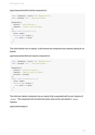 app/components/child-inheritor.component.ts
import	{Component,	Inject}	from	'@angular/core';
import	{Unique}	from	'../services/unique';
@Component({
		selector:	'child-inheritor',
		template:	`<span>{{	value	}}</span>`
})
export	class	ChildInheritor	{
		value:	number;
		constructor(u:	Unique)	{
				this.value	=	u.value;
		}
}
The	child	inheritor	has	no	injector.	It	will	traverse	the	component	tree	upwards	looking	for	an
injector.
app/components/child-own-injector.component.ts
import	{Component,	Inject}	from	'@angular/core';
import	{Unique}	from	'../services/unique';
@Component({
		selector:	'child-own-injector',
		template:	`<span>{{	value	}}</span>`,
		providers:	[Unique]
})
export	class	ChildOwnInjector	{
		value:	number;
		constructor(u:	Unique)	{
				this.value	=	u.value;
		}
}
The	child	own	injector	component	has	an	injector	that	is	populated	with	its	own	instance	of
	Unique	.	This	component	will	not	share	the	same	value	as	the	root	injector's		Unique	
instance.
app/containers/app.ts
The	Injector	Tree
118
 