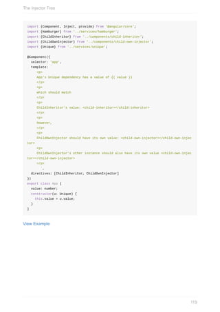 import	{Component,	Inject,	provide}	from	'@angular/core';
import	{Hamburger}	from	'../services/hamburger';
import	{ChildInheritor}	from	'../components/child-inheritor';
import	{ChildOwnInjector}	from	'../components/child-own-injector';
import	{Unique}	from	'../services/unique';
@Component({
		selector:	'app',
		template:	`
					<p>
					App's	Unique	dependency	has	a	value	of	{{	value	}}
					</p>
					<p>
					which	should	match
					</p>
					<p>
					ChildInheritor's	value:	<child-inheritor></child-inheritor>
					</p>
					<p>
					However,
					</p>
					<p>
					ChildOwnInjector	should	have	its	own	value:	<child-own-injector></child-own-injec
tor>
					<p>
					ChildOwnInjector's	other	instance	should	also	have	its	own	value	<child-own-injec
tor></child-own-injector>
					</p>
							`,
		directives:	[ChildInheritor,	ChildOwnInjector]
})
export	class	App	{
		value:	number;
		constructor(u:	Unique)	{
				this.value	=	u.value;
		}
}
View	Example
The	Injector	Tree
119
 