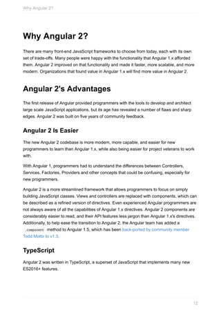 Why	Angular	2?
There	are	many	front-end	JavaScript	frameworks	to	choose	from	today,	each	with	its	own
set	of	trade-offs.	Many	people	were	happy	with	the	functionality	that	Angular	1.x	afforded
them.	Angular	2	improved	on	that	functionality	and	made	it	faster,	more	scalable,	and	more
modern.	Organizations	that	found	value	in	Angular	1.x	will	find	more	value	in	Angular	2.
Angular	2's	Advantages
The	first	release	of	Angular	provided	programmers	with	the	tools	to	develop	and	architect
large	scale	JavaScript	applications,	but	its	age	has	revealed	a	number	of	flaws	and	sharp
edges.	Angular	2	was	built	on	five	years	of	community	feedback.
Angular	2	Is	Easier
The	new	Angular	2	codebase	is	more	modern,	more	capable,	and	easier	for	new
programmers	to	learn	than	Angular	1.x,	while	also	being	easier	for	project	veterans	to	work
with.
With	Angular	1,	programmers	had	to	understand	the	differences	between	Controllers,
Services,	Factories,	Providers	and	other	concepts	that	could	be	confusing,	especially	for
new	programmers.
Angular	2	is	a	more	streamlined	framework	that	allows	programmers	to	focus	on	simply
building	JavaScript	classes.	Views	and	controllers	are	replaced	with	components,	which	can
be	described	as	a	refined	version	of	directives.	Even	experienced	Angular	programmers	are
not	always	aware	of	all	the	capabilities	of	Angular	1.x	directives.	Angular	2	components	are
considerably	easier	to	read,	and	their	API	features	less	jargon	than	Angular	1.x's	directives.
Additionally,	to	help	ease	the	transition	to	Angular	2,	the	Angular	team	has	added	a
	.component		method	to	Angular	1.5,	which	has	been	back-ported	by	community	member
Todd	Motto	to	v1.3.
TypeScript
Angular	2	was	written	in	TypeScript,	a	superset	of	JavaScript	that	implements	many	new
ES2016+	features.
Why	Angular	2?
12
 