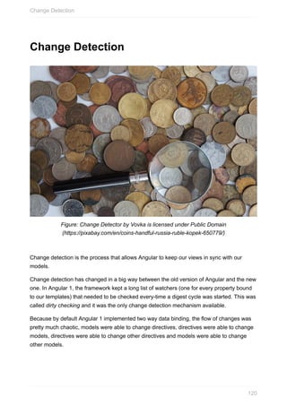 Change	Detection
Figure:	Change	Detector	by	Vovka	is	licensed	under	Public	Domain
(https://pixabay.com/en/coins-handful-russia-ruble-kopek-650779/)
Change	detection	is	the	process	that	allows	Angular	to	keep	our	views	in	sync	with	our
models.
Change	detection	has	changed	in	a	big	way	between	the	old	version	of	Angular	and	the	new
one.	In	Angular	1,	the	framework	kept	a	long	list	of	watchers	(one	for	every	property	bound
to	our	templates)	that	needed	to	be	checked	every-time	a	digest	cycle	was	started.	This	was
called	dirty	checking	and	it	was	the	only	change	detection	mechanism	available.
Because	by	default	Angular	1	implemented	two	way	data	binding,	the	flow	of	changes	was
pretty	much	chaotic,	models	were	able	to	change	directives,	directives	were	able	to	change
models,	directives	were	able	to	change	other	directives	and	models	were	able	to	change
other	models.
Change	Detection
120
 