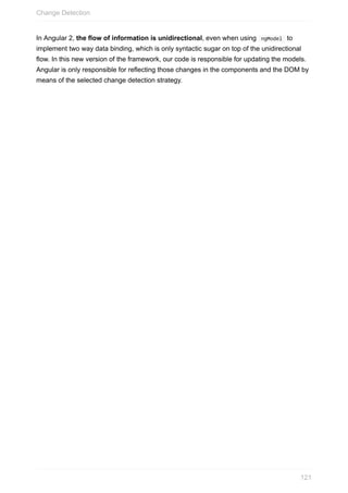 In	Angular	2,	the	flow	of	information	is	unidirectional,	even	when	using		ngModel		to
implement	two	way	data	binding,	which	is	only	syntactic	sugar	on	top	of	the	unidirectional
flow.	In	this	new	version	of	the	framework,	our	code	is	responsible	for	updating	the	models.
Angular	is	only	responsible	for	reflecting	those	changes	in	the	components	and	the	DOM	by
means	of	the	selected	change	detection	strategy.
Change	Detection
121
 
