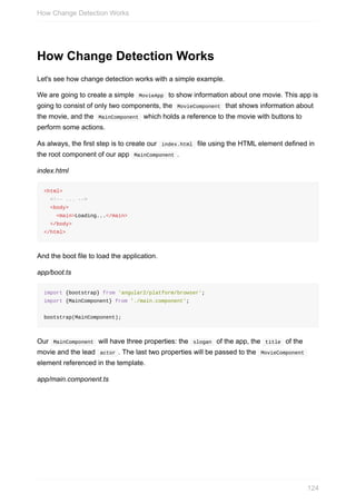 How	Change	Detection	Works
Let's	see	how	change	detection	works	with	a	simple	example.
We	are	going	to	create	a	simple		MovieApp		to	show	information	about	one	movie.	This	app	is
going	to	consist	of	only	two	components,	the		MovieComponent		that	shows	information	about
the	movie,	and	the		MainComponent		which	holds	a	reference	to	the	movie	with	buttons	to
perform	some	actions.
As	always,	the	first	step	is	to	create	our		index.html		file	using	the	HTML	element	defined	in
the	root	component	of	our	app		MainComponent	.
index.html
<html>
		<!--	...	-->
		<body>
				<main>Loading...</main>
		</body>
</html>
And	the	boot	file	to	load	the	application.
app/boot.ts
import	{bootstrap}	from	'angular2/platform/browser';
import	{MainComponent}	from	'./main.component';
bootstrap(MainComponent);
Our		MainComponent		will	have	three	properties:	the		slogan		of	the	app,	the		title		of	the
movie	and	the	lead		actor	.	The	last	two	properties	will	be	passed	to	the		MovieComponent	
element	referenced	in	the	template.
app/main.component.ts
How	Change	Detection	Works
124
 