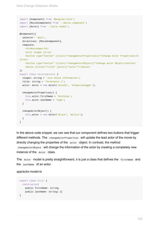 import	{Component}	from	'@angular/core';
import	{MovieComponent}	from	'./movie.component';
import	{Actor}	from	'./actor.model';
@Component({
		selector:	'main',
		directives:	[MovieComponent],
		template:	`
				<h1>MovieApp</h1>
				<p>{{	slogan	}}</p>
				<button	type="button"	(click)="changeActorProperties()">Change	Actor	Properties</b
utton>
				<button	type="button"	(click)="changeActorObject()">Change	Actor	Object</button>
				<movie	[title]="title"	[actor]="actor"></movie>`
})
export	class	MainComponent	{
		slogan:	string	=	'Just	movie	information';
		title:	string	=	'Terminator	1';
		actor:	Actor	=	new	Actor('Arnold',	'Schwarzenegger');
		changeActorProperties()	{
				this.actor.firstName	=	'Nicholas';
				this.actor.lastName	=	'Cage';
		}
		changeActorObject()	{
				this.actor	=	new	Actor('Bruce',	'Willis');
		}
}
In	the	above	code	snippet,	we	can	see	that	our	component	defines	two	buttons	that	trigger
different	methods.	The		changeActorProperties		will	update	the	lead	actor	of	the	movie	by
directly	changing	the	properties	of	the		actor		object.	In	contrast,	the	method
	changeActorObject		will	change	the	information	of	the	actor	by	creating	a	completely	new
instance	of	the		Actor		class.
The		Actor		model	is	pretty	straightforward,	it	is	just	a	class	that	defines	the		firstName		and
the		lastName		of	an	actor.
app/actor.model.ts
export	class	Actor	{
		constructor(
				public	firstName:	string,
				public	lastName:	string)	{}
}
How	Change	Detection	Works
125
 