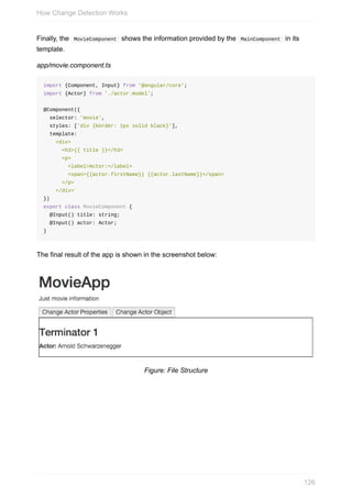 Finally,	the		MovieComponent		shows	the	information	provided	by	the		MainComponent		in	its
template.
app/movie.component.ts
import	{Component,	Input}	from	'@angular/core';
import	{Actor}	from	'./actor.model';
@Component({
		selector:	'movie',
		styles:	['div	{border:	1px	solid	black}'],
		template:	`
				<div>
						<h3>{{	title	}}</h3>
						<p>
								<label>Actor:</label>
								<span>{{actor.firstName}}	{{actor.lastName}}</span>
						</p>
				</div>`
})
export	class	MovieComponent	{
		@Input()	title:	string;
		@Input()	actor:	Actor;
}
The	final	result	of	the	app	is	shown	in	the	screenshot	below:
Figure:	File	Structure
How	Change	Detection	Works
126
 