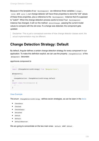 Because	in	the	template	of	our		MainComponent		we	reference	three	variables	(	slogan	,
	title		and		actor	),	our	change	detector	will	have	three	properties	to	store	the	"old"	values
of	these	three	properties,	plus	a	reference	to	the		MainComponent		instance	that	it's	supposed
to	"watch".	When	the	change	detection	process	wants	to	know	if	our		MainComponent	
instance	has	changed,	it	will	run	the	method		detectChanges		passing	the	current	model
values	to	compare	with	the	old	ones.	If	a	change	was	detected,	the	component	gets
updated.
Disclaimer:	This	is	just	a	conceptual	overview	of	how	change	detector	classes	work;	the
actual	implementation	may	be	different.
Change	Detection	Strategy:	Default
By	default,	Angular	defines	a	certain	change	detection	strategy	for	every	component	in	our
application.	To	make	this	definition	explicit,	we	can	use	the	property		changeDetection		of	the
	@Component		decorator.
app/movie.component.ts
//	...
import	{ChangeDetectionStrategy}	from	'@angular/core';
@Component({
		//	...
		changeDetection:	ChangeDetectionStrategy.Default
})
export	class	MovieComponent	{
		//	...
}
View	Example
The	enum		ChangeDetectionStrategy		defines	seven	strategies,	as	can	be	seen	in	the	docs:
	CheckOnce	
	Checked	
	CheckAlways	
	Detached	
	OnPush	
	Default	
	DefaultObserver	
We	are	going	to	concentrate	on	the	two	main	ones:		Default		and		OnPush	.
Change	Detector	Classes
128
 