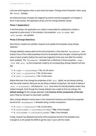 Let's	see	what	happens	when	a	user	clicks	the	button	"Change	Actor	Properties"	when	using
the		Default		strategy.
As	noted	previously,	changes	are	triggered	by	events	and	the	propagation	of	changes	is
done	in	two	phases:	the	application	phase	and	the	change	detection	phase.
Phase	1	(Application):
In	the	first	phase,	the	application	(our	code)	is	responsible	for	updating	the	models	in
response	to	some	event.	In	this	scenario,	the	properties		actor.firstName		and
	actor.lastName		are	updated.
Phase	2	(Change	Detection):
Now	that	our	models	are	updated,	Angular	must	update	the	templates	using	change
detection.
Change	detection	always	starts	at	the	root	component,	in	this	case	the		MainComponent	,	and
checks	if	any	of	the	model	properties	bound	to	its	template	have	changed,	comparing	the	old
value	of	each	property	(before	the	event	was	triggered)	to	the	new	one	(after	the	models
were	updated).	The		MainComponent		template	has	a	reference	to	three	properties,		slogan	,
	title		and		actor	,	so	the	comparison	made	by	its	corresponding	change	detector	will	look
like:
Is		slogan	!==	previousSlogan	?	No,	it's	the	same.
Is		title	!==	previousTitle	?	No,	it's	the	same.
Is		actor	!==	previousActor	?	No,	it's	the	same.
Notice	that	even	if	we	change	the	properties	of	the		actor		object,	we	are	always	working
with	the	same	instance.	Because	we	are	doing	a	shallow	comparison,	the	result	of	asking	if
	actor	!==	previousActor		will	always	be		false		even	when	its	internal	property	values	have
indeed	changed.	Even	though	the	change	detector	was	unable	to	find	any	change,	the
default	strategy	for	the	change	detection	is	to	traverse	all	the	components	of	the	tree
even	if	they	do	not	seem	to	have	been	modified.
Next,	change	detection	moves	down	in	the	component	hierarchy	and	check	the	properties
bound	to	the		MovieComponent	's	template	doing	a	similar	comparison:
Is		title	!==	previousTitle	?	No,	it's	the	same.
Is		actorFirstName	!==	previousActorFirstName	?	Yes,	it	has	changed.
Is		actorLastName	!==	previousActorLastName	?	Yes,	it	has	changed.
Finally,	Angular	has	detected	that	some	of	the	properties	bound	to	the	template	have
changed	so	it	will	update	the	DOM	to	get	the	view	in	sync	with	the	model.
Change	Detector	Classes
129
 