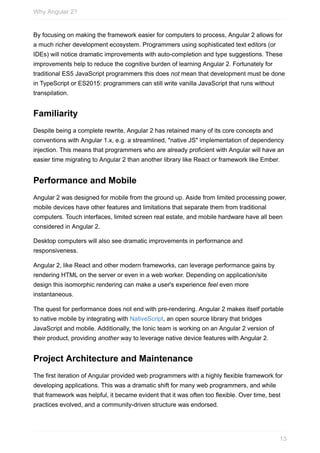By	focusing	on	making	the	framework	easier	for	computers	to	process,	Angular	2	allows	for
a	much	richer	development	ecosystem.	Programmers	using	sophisticated	text	editors	(or
IDEs)	will	notice	dramatic	improvements	with	auto-completion	and	type	suggestions.	These
improvements	help	to	reduce	the	cognitive	burden	of	learning	Angular	2.	Fortunately	for
traditional	ES5	JavaScript	programmers	this	does	not	mean	that	development	must	be	done
in	TypeScript	or	ES2015:	programmers	can	still	write	vanilla	JavaScript	that	runs	without
transpilation.
Familiarity
Despite	being	a	complete	rewrite,	Angular	2	has	retained	many	of	its	core	concepts	and
conventions	with	Angular	1.x,	e.g.	a	streamlined,	"native	JS"	implementation	of	dependency
injection.	This	means	that	programmers	who	are	already	proficient	with	Angular	will	have	an
easier	time	migrating	to	Angular	2	than	another	library	like	React	or	framework	like	Ember.
Performance	and	Mobile
Angular	2	was	designed	for	mobile	from	the	ground	up.	Aside	from	limited	processing	power,
mobile	devices	have	other	features	and	limitations	that	separate	them	from	traditional
computers.	Touch	interfaces,	limited	screen	real	estate,	and	mobile	hardware	have	all	been
considered	in	Angular	2.
Desktop	computers	will	also	see	dramatic	improvements	in	performance	and
responsiveness.
Angular	2,	like	React	and	other	modern	frameworks,	can	leverage	performance	gains	by
rendering	HTML	on	the	server	or	even	in	a	web	worker.	Depending	on	application/site
design	this	isomorphic	rendering	can	make	a	user's	experience	feel	even	more
instantaneous.
The	quest	for	performance	does	not	end	with	pre-rendering.	Angular	2	makes	itself	portable
to	native	mobile	by	integrating	with	NativeScript,	an	open	source	library	that	bridges
JavaScript	and	mobile.	Additionally,	the	Ionic	team	is	working	on	an	Angular	2	version	of
their	product,	providing	another	way	to	leverage	native	device	features	with	Angular	2.
Project	Architecture	and	Maintenance
The	first	iteration	of	Angular	provided	web	programmers	with	a	highly	flexible	framework	for
developing	applications.	This	was	a	dramatic	shift	for	many	web	programmers,	and	while
that	framework	was	helpful,	it	became	evident	that	it	was	often	too	flexible.	Over	time,	best
practices	evolved,	and	a	community-driven	structure	was	endorsed.
Why	Angular	2?
13
 