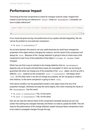 Performance	Impact
Traversing	all	the	tree	components	to	check	for	changes	could	be	costly.	Imagine	that
instead	of	just	having	one	reference	to		<movie>		inside	our		MainComponent	's	template,	we
have	multiple	references?
<movie	*ngFor="let	movie	of	movies"	[title]="movie.title"	[actor]="movie.actor"></movie
>`
If	our	movie	list	grows	too	big,	the	performance	of	our	system	will	start	degrading.	We	can
narrow	the	problem	to	one	particular	comparison:
Is		actor	!==	previousActor	?
As	we	have	learned,	this	result	is	not	very	useful	because	we	could	have	changed	the
properties	of	the	object	without	changing	the	instance,	and	the	result	of	the	comparison	will
always	be		false	.	Because	of	this,	change	detection	is	going	to	have	to	check	every	child
component	to	see	if	any	of	the	properties	of	that	object	(	firstName		or		lastName	)	have
changed.
What	if	we	can	find	a	way	to	indicate	to	the	change	detection	that	our		MovieComponent	
depends	only	on	its	inputs	and	that	these	inputs	are	immutable?	In	short,	we	are	trying	to
guarantee	that	when	we	change	any	of	the	properties	of	the		actor		object,	we	end	up	with	a
different		Actor		instance	so	the	comparison		actor	!==	previousActor		will	always	return
	true	.	On	the	other	hand,	if	we	did	not	change	any	property,	we	are	not	going	to	create	a
new	instance,	so	the	same	comparison	is	going	to	return		false	.
If	the	above	condition	can	be	guaranteed	(create	a	new	object	every	time	any	of	its
properties	changes,	otherwise	we	keep	the	same	object),	then	when	checking	the	inputs	of
the		MovieComponent		has	this	result:
Is		title	!==	previousTitle	?	No,	it's	the	same.
Is		actor	!==	previousActor	?	No,	it's	the	same.
then	we	can	skip	the	internal	check	of	the	component's	template	because	we	are	now
certain	that	nothing	has	changed	internally	and	there's	no	need	to	update	the	DOM.	This	will
improve	the	performance	of	the	change	detection	system	because	fewer	comparisons	have
to	be	made	to	propagate	changes	through	the	app.
Change	Detector	Classes
130
 