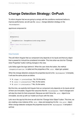 Change	Detection	Strategy:	OnPush
To	inform	Angular	that	we	are	going	to	comply	with	the	conditions	mentioned	before	to
improve	performance,	we	will	use	the		OnPush		change	detection	strategy	on	the
	MovieComponent	.
app/movie.component.ts
//	...
@Component({
		//	...
		changeDetection:	ChangeDetectionStrategy.OnPush
})
export	class	MovieComponent	{
		//	...
}
View	Example
This	will	inform	Angular	that	our	component	only	depends	on	its	inputs	and	that	any	object
that	is	passed	to	it	should	be	considered	immutable.	This	time	when	we	click	the	"Change
Actor	Properties"	button	nothing	changes	in	the	view.
Let's	follow	again	the	logic	behind	it.	When	the	user	clicks	the	button,	the	method
	changeActorProperties		is	called	and	the	properties	of	the		actor		object	get	updated.
When	the	change	detection	analyzes	the	properties	bound	to	the		MainComponent	's	template,
it	will	see	the	same	picture	as	before:
Is		slogan	!==	previousSlogan		No,	it's	the	same.
Is		title	!==	previousTitle	?	No,	it's	the	same.
Is		actor	!==	previousActor	?	No,	it's	the	same.
But	this	time,	we	explicitly	told	Angular	that	our	component	only	depends	on	its	inputs	and	all
of	them	are	immutable.	Angular	then	assumes	that	the		MovieComponent		hasn't	changed	and
will	skip	the	check	for	that	component.	Because	we	didn't	force	the		actor		object	to	be
immutable,	we	end	up	with	our	model	out	of	sync	with	the	view.
Let's	rerun	the	app	but	this	time	we	will	click	the	"Change	Actor	Object"	button.	This	time,	we
are	creating	a	new	instance	of	the		Actor		class	and	assigning	it	to	the		this.actor		object.
When	change	detection	analyzes	the	properties	bound	to	the		MainComponent	's	template	it
will	find:
Change	Detection	Strategy:	OnPush
131
 