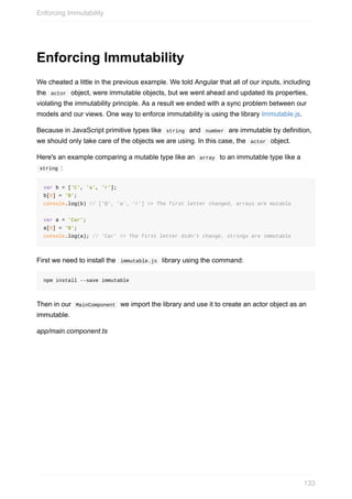 Enforcing	Immutability
We	cheated	a	little	in	the	previous	example.	We	told	Angular	that	all	of	our	inputs,	including
the		actor		object,	were	immutable	objects,	but	we	went	ahead	and	updated	its	properties,
violating	the	immutability	principle.	As	a	result	we	ended	with	a	sync	problem	between	our
models	and	our	views.	One	way	to	enforce	immutability	is	using	the	library	Immutable.js.
Because	in	JavaScript	primitive	types	like		string		and		number		are	immutable	by	definition,
we	should	only	take	care	of	the	objects	we	are	using.	In	this	case,	the		actor		object.
Here's	an	example	comparing	a	mutable	type	like	an		array		to	an	immutable	type	like	a
	string	:
var	b	=	['C',	'a',	'r'];
b[0]	=	'B';
console.log(b)	//	['B',	'a',	'r']	=>	The	first	letter	changed,	arrays	are	mutable
var	a	=	'Car';
a[0]	=	'B';
console.log(a);	//	'Car'	=>	The	first	letter	didn't	change,	strings	are	immutable
First	we	need	to	install	the		immutable.js		library	using	the	command:
npm	install	--save	immutable
Then	in	our		MainComponent		we	import	the	library	and	use	it	to	create	an	actor	object	as	an
immutable.
app/main.component.ts
Enforcing	Immutability
133
 