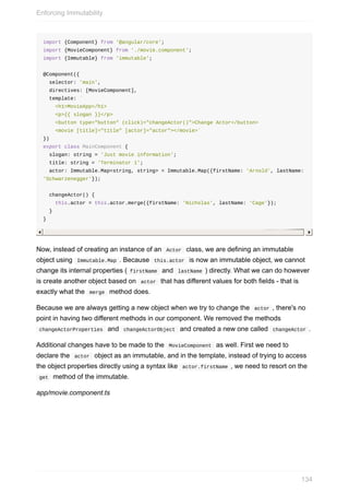 import	{Component}	from	'@angular/core';
import	{MovieComponent}	from	'./movie.component';
import	{Immutable}	from	'immutable';
@Component({
		selector:	'main',
		directives:	[MovieComponent],
		template:	`
				<h1>MovieApp</h1>
				<p>{{	slogan	}}</p>
				<button	type="button"	(click)="changeActor()">Change	Actor</button>
				<movie	[title]="title"	[actor]="actor"></movie>`
})
export	class	MainComponent	{
		slogan:	string	=	'Just	movie	information';
		title:	string	=	'Terminator	1';
		actor:	Immutable.Map<string,	string>	=	Immutable.Map({firstName:	'Arnold',	lastName:	
'Schwarzenegger'});
		changeActor()	{
				this.actor	=	this.actor.merge({firstName:	'Nicholas',	lastName:	'Cage'});
		}
}
Now,	instead	of	creating	an	instance	of	an		Actor		class,	we	are	defining	an	immutable
object	using		Immutable.Map	.	Because		this.actor		is	now	an	immutable	object,	we	cannot
change	its	internal	properties	(	firstName		and		lastName	)	directly.	What	we	can	do	however
is	create	another	object	based	on		actor		that	has	different	values	for	both	fields	-	that	is
exactly	what	the		merge		method	does.
Because	we	are	always	getting	a	new	object	when	we	try	to	change	the		actor	,	there's	no
point	in	having	two	different	methods	in	our	component.	We	removed	the	methods
	changeActorProperties		and		changeActorObject		and	created	a	new	one	called		changeActor	.
Additional	changes	have	to	be	made	to	the		MovieComponent		as	well.	First	we	need	to
declare	the		actor		object	as	an	immutable,	and	in	the	template,	instead	of	trying	to	access
the	object	properties	directly	using	a	syntax	like		actor.firstName	,	we	need	to	resort	on	the
	get		method	of	the	immutable.
app/movie.component.ts
Enforcing	Immutability
134
 
