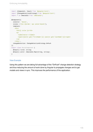 import	{Component,	Input}	from	'@angular/core';
import	{ChangeDetectionStrategy}	from	'@angular/core';
import	*	as	Immutable	from	'immutable';
@Component({
		selector:	'movie',
		styles:	['div	{border:	1px	solid	black}'],
		template:	`
				<div>
						<h3>{{	title	}}</h3>
						<p>
								<label>Actor:</label>
								<span>{{actor.get('firstName')}}	{{actor.get('lastName')}}</span>
						</p>
				</div>`,
		changeDetection:	ChangeDetectionStrategy.OnPush
})
export	class	MovieComponent	{
		@Input()	title:	string;
		@Input()	actor:	Immutable.Map<string,	string>;
}
View	Example
Using	this	pattern	we	are	taking	full	advantage	of	the	"OnPush"	change	detection	strategy
and	thus	reducing	the	amount	of	work	done	by	Angular	to	propagate	changes	and	to	get
models	and	views	in	sync.	This	improves	the	performance	of	the	application.
Enforcing	Immutability
135
 