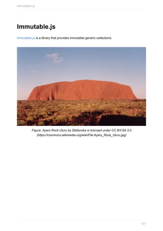 Immutable.js
Immutable.js	is	a	library	that	provides	immutable	generic	collections.
Figure:	Ayers	Rock	Uluru	by	Stefanoka	is	licensed	under	CC	BY-SA	3.0
(https://commons.wikimedia.org/wiki/File:Ayers_Rock_Uluru.jpg)
Immutable.js
137
 