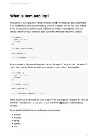 What	is	Immutability?
Immutability	is	a	design	pattern	where	something	can't	be	modified	after	being	instantiated.
If	we	want	to	change	the	value	of	that	thing,	we	must	recreate	it	with	the	new	value	instead.
Some	JavaScript	types	are	immutable	and	some	are	mutable,	meaning	their	value	can
change	without	having	to	recreate	it.	Let's	explain	this	difference	with	some	examples:
let	movie	=	{
		name:	'Star	Wars',
		episode:	7
};
let	myEp	=	movie.episode;
movie.episode	=	8;
console.log(myEp);	//	outputs	7
As	you	can	see	in	this	case,	although	we	changed	the	value	of		movie.episode	,	the	value	of
	myEp		didn't	change.	That's	because		movie.episode	's	type,		number	,	is	immutable.
let	movie1	=	{
		name:	'Star	Wars',
		episode:	7
};
let	movie2	=	movie1;
movie2.episode	=	8;
console.log(movie1.episode);	//	outputs	8
In	this	case	however,	changing	the	value	of	episode	on	one	object	also	changed	the	value	of
the	other.	That's	because		movie1		and		movie2		are	of	the	Object	type,	and	Objects	are
mutable.
Of	the	JavaScript	built-in	types,	the	following	are	immutable:
Boolean
Number
String
Symbol
Null
What	is	Immutability?
138
 