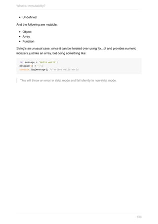 Undefined
And	the	following	are	mutable:
Object
Array
Function
String's	an	unusual	case,	since	it	can	be	iterated	over	using	for...of	and	provides	numeric
indexers	just	like	an	array,	but	doing	something	like:
let	message	=	'Hello	world';
message[5]	=	'-';
console.log(message);	//	writes	Hello	world
This	will	throw	an	error	in	strict	mode	and	fail	silently	in	non-strict	mode.
What	is	Immutability?
139
 