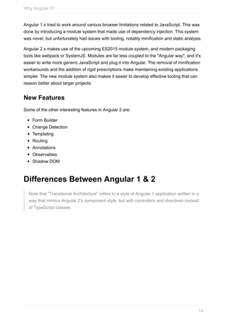Angular	1.x	tried	to	work	around	various	browser	limitations	related	to	JavaScript.	This	was
done	by	introducing	a	module	system	that	made	use	of	dependency	injection.	This	system
was	novel,	but	unfortunately	had	issues	with	tooling,	notably	minification	and	static	analysis.
Angular	2.x	makes	use	of	the	upcoming	ES2015	module	system,	and	modern	packaging
tools	like	webpack	or	SystemJS.	Modules	are	far	less	coupled	to	the	"Angular	way",	and	it's
easier	to	write	more	generic	JavaScript	and	plug	it	into	Angular.	The	removal	of	minification
workarounds	and	the	addition	of	rigid	prescriptions	make	maintaining	existing	applications
simpler.	The	new	module	system	also	makes	it	easier	to	develop	effective	tooling	that	can
reason	better	about	larger	projects.
New	Features
Some	of	the	other	interesting	features	in	Angular	2	are:
Form	Builder
Change	Detection
Templating
Routing
Annotations
Observables
Shadow	DOM
Differences	Between	Angular	1	&	2
Note	that	"Transitional	Architecture"	refers	to	a	style	of	Angular	1	application	written	in	a
way	that	mimics	Angular	2's	component	style,	but	with	controllers	and	directives	instead
of	TypeScript	classes.
Why	Angular	2?
14
 