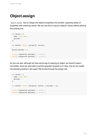 Object.assign
	Object.assign		lets	us	merge	one	object's	properties	into	another,	replacing	values	of
properties	with	matching	names.	We	can	use	this	to	copy	an	object's	values	without	altering
the	existing	one.
let	movie1	=	{
		name:	'Star	Wars',
		episode:	7
};
let	movie2	=	Object.assign({},	movie1);
movie2.episode	=	8;
console.log(movie1.episode);	//	writes	7
console.log(movie2.episode);	//	writes	8
As	you	can	see,	although	we	have	some	way	of	copying	an	object,	we	haven't	made	it
immutable,	since	we	were	able	to	set	the	episode's	property	to	8.	Also,	how	do	we	modify
the	episode	property	in	this	case?	We	do	that	through	the	assign	call:
let	movie1	=	{
		name:	'Star	Wars',
		episode:	7
};
let	movie2	=	Object.assign({},	movie1,	{	episode:	8	});
console.log(movie1.episode);	//	writes	7
console.log(movie2.episode);	//	writes	8
Object.assign
142
 