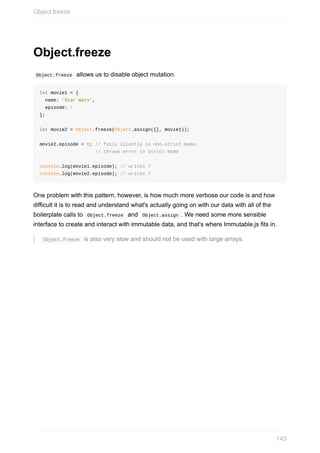 Object.freeze
	Object.freeze		allows	us	to	disable	object	mutation.
let	movie1	=	{
		name:	'Star	Wars',
		episode:	7
};
let	movie2	=	Object.freeze(Object.assign({},	movie1));
movie2.episode	=	8;	//	fails	silently	in	non-strict	mode,
																				//	throws	error	in	strict	mode
console.log(movie1.episode);	//	writes	7
console.log(movie2.episode);	//	writes	7
One	problem	with	this	pattern,	however,	is	how	much	more	verbose	our	code	is	and	how
difficult	it	is	to	read	and	understand	what's	actually	going	on	with	our	data	with	all	of	the
boilerplate	calls	to		Object.freeze		and		Object.assign	.	We	need	some	more	sensible
interface	to	create	and	interact	with	immutable	data,	and	that's	where	Immutable.js	fits	in.
	Object.freeze		is	also	very	slow	and	should	not	be	used	with	large	arrays.
Object.freeze
143
 