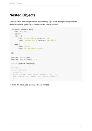Nested	Objects
	Immutable.Map		wraps	objects	shallowly,	meaning	if	you	have	an	object	with	properties
bound	to	mutable	types	then	those	properties	can	be	mutated.
let	movie	=	Immutable.Map({
				name:	'Star	Wars',
				episode:	7,
				actors:	[
								{	name:	'Daisy	Ridley',	character:	'Rey'},
								{	name:	'Harrison	Ford',	character:	'Han	Solo'	}
				],
				mpaa:	{
								rating:	'PG-13',
								reason:	'sci-fi	action	violence'
				}
});
movie.get('actors').pop();
movie.get('mpaa').rating	=	'PG';
console.log(movie.toObject());
/*	writes
{	name:	'Star	Wars',
		episode:	7,
		actors:	[	{	name:	'Daisy	Ridley',	character:	'Rey'	}	],
		mpaa:	{	rating:	'PG',	reason:	'sci-fi	action	violence'	}	}
		*/
To	avoid	this	issue,	use		Immutable.fromJS		instead.
Nested	Objects
147
 