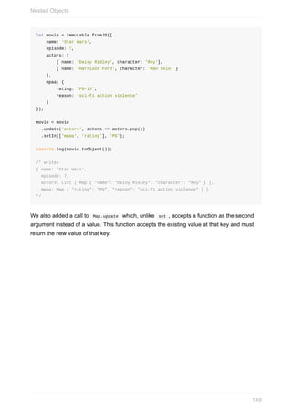 let	movie	=	Immutable.fromJS({
				name:	'Star	Wars',
				episode:	7,
				actors:	[
								{	name:	'Daisy	Ridley',	character:	'Rey'},
								{	name:	'Harrison	Ford',	character:	'Han	Solo'	}
				],
				mpaa:	{
								rating:	'PG-13',
								reason:	'sci-fi	action	violence'
				}
});
movie	=	movie
		.update('actors',	actors	=>	actors.pop())
		.setIn(['mpaa',	'rating'],	'PG');
console.log(movie.toObject());
/*	writes
{	name:	'Star	Wars',
		episode:	7,
		actors:	List	[	Map	{	"name":	"Daisy	Ridley",	"character":	"Rey"	}	],
		mpaa:	Map	{	"rating":	"PG",	"reason":	"sci-fi	action	violence"	}	}
*/
We	also	added	a	call	to		Map.update		which,	unlike		set	,	accepts	a	function	as	the	second
argument	instead	of	a	value.	This	function	accepts	the	existing	value	at	that	key	and	must
return	the	new	value	of	that	key.
Nested	Objects
149
 