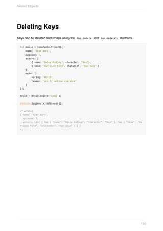 Deleting	Keys
Keys	can	be	deleted	from	maps	using	the		Map.delete		and		Map.deleteIn		methods.
let	movie	=	Immutable.fromJS({
				name:	'Star	Wars',
				episode:	7,
				actors:	[
								{	name:	'Daisy	Ridley',	character:	'Rey'},
								{	name:	'Harrison	Ford',	character:	'Han	Solo'	}
				],
				mpaa:	{
								rating:	'PG-13',
								reason:	'sci-fi	action	violence'
				}
});
movie	=	movie.delete('mpaa');
console.log(movie.toObject());
/*	writes
{	name:	'Star	Wars',
		episode:	7,
		actors:	List	[	Map	{	"name":	"Daisy	Ridley",	"character":	"Rey"	},	Map	{	"name":	"Ha
rrison	Ford",	"character":	"Han	Solo"	}	]	}
*/
Nested	Objects
150
 