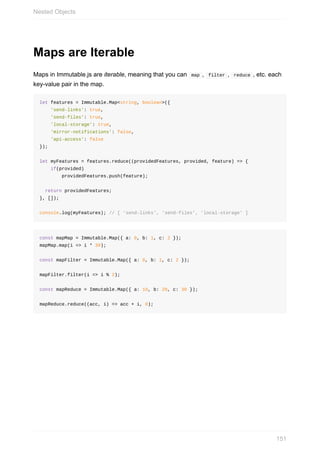 Maps	are	Iterable
Maps	in	Immutable.js	are	iterable,	meaning	that	you	can		map	,		filter	,		reduce	,	etc.	each
key-value	pair	in	the	map.
let	features	=	Immutable.Map<string,	boolean>({
				'send-links':	true,
				'send-files':	true,
				'local-storage':	true,
				'mirror-notifications':	false,
				'api-access':	false
});
let	myFeatures	=	features.reduce((providedFeatures,	provided,	feature)	=>	{
				if(provided)
								providedFeatures.push(feature);
		return	providedFeatures;
},	[]);
console.log(myFeatures);	//	[	'send-links',	'send-files',	'local-storage'	]
const	mapMap	=	Immutable.Map({	a:	0,	b:	1,	c:	2	});
mapMap.map(i	=>	i	*	30);
const	mapFilter	=	Immutable.Map({	a:	0,	b:	1,	c:	2	});
mapFilter.filter(i	=>	i	%	2);
const	mapReduce	=	Immutable.Map({	a:	10,	b:	20,	c:	30	});
mapReduce.reduce((acc,	i)	=>	acc	+	i,	0);
Nested	Objects
151
 