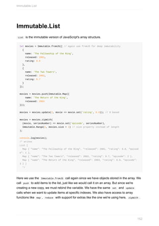 Immutable.List
	List		is	the	immutable	version	of	JavaScript's	array	structure.
let	movies	=	Immutable.fromJS([	//	again	use	fromJS	for	deep	immutability
		{
				name:	'The	Fellowship	of	the	Ring',
				released:	2001,
				rating:	8.8
		},
		{
				name:	'The	Two	Towers',
				released:	2002,
				rating:	8.7
		}
]);
movies	=	movies.push(Immutable.Map({
				name:	'The	Return	of	the	King',
				released:	2003
}));
movies	=	movies.update(2,	movie	=>	movie.set('rating',	8.9));	//	0	based
movies	=	movies.zipWith(
		(movie,	seriesNumber)	=>	movie.set('episode',	seriesNumber),
		Immutable.Range(1,	movies.size	+	1)	//	size	property	instead	of	length
);
console.log(movies);
/*	writes
List	[
		Map	{	"name":	"The	Fellowship	of	the	Ring",	"released":	2001,	"rating":	8.8,	"episod
e":	1	},
		Map	{	"name":	"The	Two	Towers",	"released":	2002,	"rating":	8.7,	"episode":	2	},
		Map	{	"name":	"The	Return	of	the	King",	"released":	2003,	"rating":	8.9,	"episode":	
3	}	]
		*/
Here	we	use	the		Immutable.fromJS		call	again	since	we	have	objects	stored	in	the	array.	We
call		push		to	add	items	to	the	list,	just	like	we	would	call	it	on	an	array.	But	since	we're
creating	a	new	copy,	we	must	rebind	the	variable.	We	have	the	same		set		and		update	
calls	when	we	want	to	update	items	at	specific	indexes.	We	also	have	access	to	array
functions	like		map	,		reduce		with	support	for	extras	like	the	one	we're	using	here,		zipWith	.
Immutable.List
152
 