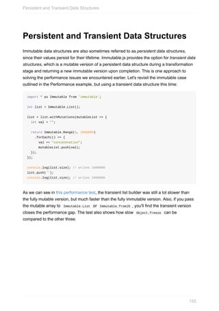 Persistent	and	Transient	Data	Structures
Immutable	data	structures	are	also	sometimes	referred	to	as	persistent	data	structures,
since	their	values	persist	for	their	lifetime.	Immutable.js	provides	the	option	for	transient	data
structures,	which	is	a	mutable	version	of	a	persistent	data	structure	during	a	transformation
stage	and	returning	a	new	immutable	version	upon	completion.	This	is	one	approach	to
solving	the	performance	issues	we	encountered	earlier.	Let's	revisit	the	immutable	case
outlined	in	the	Performance	example,	but	using	a	transient	data	structure	this	time:
import	*	as	Immutable	from	'immutable';
let	list	=	Immutable.List();
list	=	list.withMutations(mutableList	=>	{
		let	val	=	"";
		return	Immutable.Range(0,	1000000)
				.forEach(()	=>	{
						val	+=	"concatenation";
						mutableList.push(val);
		});
});
console.log(list.size);	//	writes	1000000
list.push('');
console.log(list.size);	//	writes	1000000
As	we	can	see	in	this	performance	test,	the	transient	list	builder	was	still	a	lot	slower	than
the	fully	mutable	version,	but	much	faster	than	the	fully	immutable	version.	Also,	if	you	pass
the	mutable	array	to		Immutable.List		or		Immutable.fromJS	,	you'll	find	the	transient	version
closes	the	performance	gap.	The	test	also	shows	how	slow		Object.freeze		can	be
compared	to	the	other	three.
Persistent	and	Transient	Data	Structures
155
 