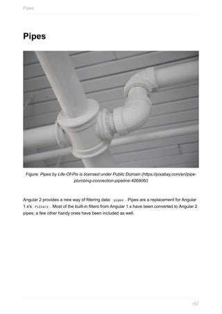 Pipes
Figure:	Pipes	by	Life-Of-Pix	is	licensed	under	Public	Domain	(https://pixabay.com/en/pipe-
plumbing-connection-pipeline-406906/)
Angular	2	provides	a	new	way	of	filtering	data:		pipes	.	Pipes	are	a	replacement	for	Angular
1.x's		filters	.	Most	of	the	built-in	filters	from	Angular	1.x	have	been	converted	to	Angular	2
pipes;	a	few	other	handy	ones	have	been	included	as	well.
Pipes
157
 