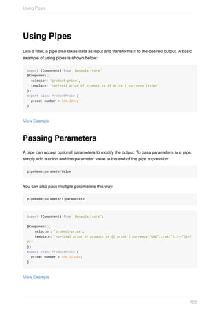 Using	Pipes
Like	a	filter,	a	pipe	also	takes	data	as	input	and	transforms	it	to	the	desired	output.	A	basic
example	of	using	pipes	is	shown	below:
import	{Component}	from	'@angular/core'
@Component({
		selector:	'product-price',
		template:	`<p>Total	price	of	product	is	{{	price	|	currency	}}</p>`
})
export	class	ProductPrice	{
		price:	number	=	100.1234;
}
View	Example
Passing	Parameters
A	pipe	can	accept	optional	parameters	to	modify	the	output.	To	pass	parameters	to	a	pipe,
simply	add	a	colon	and	the	parameter	value	to	the	end	of	the	pipe	expression:
pipeName:parameterValue
You	can	also	pass	multiple	parameters	this	way:
pipeName:parameter1:parameter2
import	{Component}	from	'@angular/core';
@Component({
				selector:	'product-price',
				template:	'<p>Total	price	of	product	is	{{	price	|	currency:"CAD":true:"1.2-4"}}</
p>'
})
export	class	ProductPrice	{
		price:	number	=	100.123456;
}
View	Example
Using	Pipes
158
 